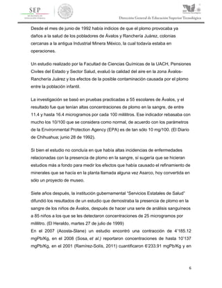 6
Desde el mes de junio de 1992 había indicios de que el plomo provocaba ya
daños a la salud de los pobladores de Ávalos y Ranchería Juárez, colonias
cercanas a la antigua Industrial Minera México, la cual todavía estaba en
operaciones.
Un estudio realizado por la Facultad de Ciencias Químicas de la UACH, Pensiones
Civiles del Estado y Sector Salud, evaluó la calidad del aire en la zona Ávalos-
Ranchería Juárez y los efectos de la posible contaminación causada por el plomo
entre la población infantil.
La investigación se basó en pruebas practicadas a 55 escolares de Ávalos, y el
resultado fue que tenían altas concentraciones de plomo en la sangre, de entre
11.4 y hasta 16.4 microgramos por cada 100 mililitros. Ese indicador rebasaba con
mucho los 10/100 que se considera como normal, de acuerdo con los parámetros
de la Environmental Protection Agency (EPA) es de tan sólo 10 mg/100. (El Diario
de Chihuahua; junio 28 de 1992).
Si bien el estudio no concluía en que había altas incidencias de enfermedades
relacionadas con la presencia de plomo en la sangre, sí sugería que se hicieran
estudios más a fondo para medir los efectos que había causado el refinamiento de
minerales que se hacía en la planta llamada alguna vez Asarco, hoy convertida en
sólo un proyecto de museo.
Siete años después, la institución gubernamental “Servicios Estatales de Salud”
difundió los resultados de un estudio que demostraba la presencia de plomo en la
sangre de los niños de Ávalos, después de hacer una serie de análisis sanguíneos
a 85 niños a los que se les detectaron concentraciones de 25 microgramos por
mililitro. (El Heraldo, martes 27 de julio de 1999)
En el 2007 (Acosta-Slane) un estudio encontró una contracción de 4’185.12
mgPb/Kg, en el 2008 (Sosa, et al.) reportaron concentraciones de hasta 10’137
mgPb/Kg, en el 2001 (Ramírez-Solís, 2011) cuantificaron 6’233.91 mgPb/Kg y en
 