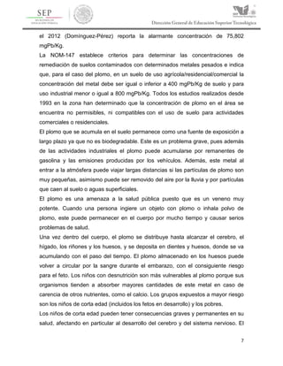 7
el 2012 (Domínguez-Pérez) reporta la alarmante concentración de 75,802
mgPb/Kg.
La NOM-147 establece criterios para determinar las concentraciones de
remediación de suelos contaminados con determinados metales pesados e indica
que, para el caso del plomo, en un suelo de uso agrícola/residencial/comercial la
concentración del metal debe ser igual o inferior a 400 mgPb/Kg de suelo y para
uso industrial menor o igual a 800 mgPb/Kg. Todos los estudios realizados desde
1993 en la zona han determinado que la concentración de plomo en el área se
encuentra no permisibles, ni compatibles con el uso de suelo para actividades
comerciales o residenciales.
El plomo que se acumula en el suelo permanece como una fuente de exposición a
largo plazo ya que no es biodegradable. Este es un problema grave, pues además
de las actividades industriales el plomo puede acumularse por remanentes de
gasolina y las emisiones producidas por los vehículos. Además, este metal al
entrar a la atmósfera puede viajar largas distancias si las partículas de plomo son
muy pequeñas, asimismo puede ser removido del aire por la lluvia y por partículas
que caen al suelo o aguas superficiales.
El plomo es una amenaza a la salud pública puesto que es un veneno muy
potente. Cuando una persona ingiere un objeto con plomo o inhala polvo de
plomo, este puede permanecer en el cuerpo por mucho tiempo y causar serios
problemas de salud.
Una vez dentro del cuerpo, el plomo se distribuye hasta alcanzar el cerebro, el
hígado, los riñones y los huesos, y se deposita en dientes y huesos, donde se va
acumulando con el paso del tiempo. El plomo almacenado en los huesos puede
volver a circular por la sangre durante el embarazo, con el consiguiente riesgo
para el feto. Los niños con desnutrición son más vulnerables al plomo porque sus
organismos tienden a absorber mayores cantidades de este metal en caso de
carencia de otros nutrientes, como el calcio. Los grupos expuestos a mayor riesgo
son los niños de corta edad (incluidos los fetos en desarrollo) y los pobres.
Los niños de corta edad pueden tener consecuencias graves y permanentes en su
salud, afectando en particular al desarrollo del cerebro y del sistema nervioso. El
 