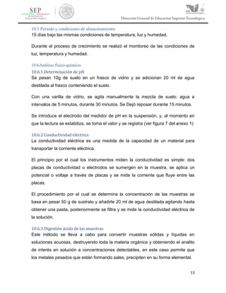 13
10.5 Periodo y condiciones de almacenamiento.
15 días bajo las mismas condiciones de temperatura, luz y humedad.
Durante el proceso de crecimiento se realizó el monitoreo de las condiciones de
luz, temperatura y humedad.
10.6Análisis físico-químico.
10.6.1 Determinación de pH
Se pesan 10g de suelo en un frasco de vidrio y se adicionan 20 ml de agua
destilada al frasco conteniendo el suelo.
Con una varilla de vidrio, se agita manualmente la mezcla de suelo: agua a
intervalos de 5 minutos, durante 30 minutos. Se Dejó reposar durante 15 minutos.
Se introduce el electrodo del medidor de pH en la suspensión, y, al momento en
que la lectura se estabiliza, se toma el valor y se registra (ver figura 7 del anexo 1)
10.6.2 Conductividad eléctrica
La conductividad eléctrica es una medida de la capacidad de un material para
transportar la corriente eléctrica.
El principio por el cual los instrumentos miden la conductividad es simple: dos
placas de conductividad o electrodos se sumergen en la muestra, se aplica un
potencial o voltaje a través de placas y se mide la corriente que fluye entre las
placas.
El procedimiento por el cual se determina la concentración de las muestras se
basa en pesar 50 g de sustrato y añadirle 20 ml de agua destilada agitando hasta
obtener una pasta, posteriormente se filtra y se mide la conductividad eléctrica de
la solución.
10.6.3 Digestión ácida de las muestras
Este método se lleva a cabo para convertir muestras sólidas y líquidas en
soluciones acuosas, destruyendo toda la materia orgánica y obteniendo el analito
de interés en solución a concentraciones detectables, en este caso permite que
los metales pesados que están formando sales, precipiten en su forma elemental.
 