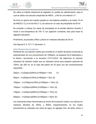 14
Se utiliza el método tradicional de digestión en parrilla de calentamiento, para lo
cual se utiliza una solución preparada de HNO3 y HCl en una relación 3:1.
Se toma un gramo de muestra pesada en una balanza analítica y se miden 15 ml
de HNO3(1:1) y 5 ml de HCl (1:1), se coloca en un vaso de precipitado de 50 ml.
Se procedie a colocar los vasos de precipitado en la parrilla eléctrica durante 3
horas a una temperatura de 150 °C con agitación constante, esto para hacer la
digestión del plomo.
Finalmente, se procede a filtrar y aforar en matraces aforados de 25 ml.
(Ver figuras 8, 9, 10 Y 11 del anexo 1)
10.6.4 Preparación de patrones
Partiendo de una solución madre que consiste en un patrón de plomo comercial ya
estandarizado de una concentración de 1000ppm, se preparan los 6 estándares y
el blanco, recurriendo a la ecuación C1V1=C2V2. Se determina el volumen
necesario de solución madre que es necesario tomar para preparar patrones de
100mL (de 200 mL en el caso del patrón de 25 ppm) con las concentraciones
requeridas:
25ppm : v=((25ppm)(200mL))/1000ppm = 5mL (1)
50ppm: v=((50ppm)(100mL))/1000ppm = 5mL (2)
100ppm: v=((100ppm)(100mL))/1000ppm = 10mL (3)
140ppm: v=((25ppm)(200mL))/1000ppm = 14mL (4)
150ppm: v=((25ppm)(200mL))/1000ppm = 15mL (5)
200ppm: v=((25ppm)(200mL))/1000ppm = 20mL (6)
Los volúmenes antes mencionados se toman de la solución madre y se colocan en
matraces aforados de 100mL y 200mL respectivamente, en los cuales
previamente es colocada una cama de agua, se agregan 5mL de ácido nítrico a
 