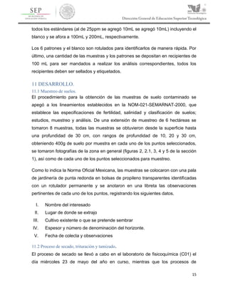15
todos los estándares (al de 25ppm se agregó 10mL se agregó 10mL) incluyendo el
blanco y se afora a 100mL y 200mL, respectivamente.
Los 6 patrones y el blanco son rotulados para identificarlos de manera rápida. Por
último, una cantidad de las muestras y los patrones se depositan en recipientes de
100 mL para ser mandados a realizar los análisis correspondientes, todos los
recipientes deben ser sellados y etiquetados.
11 DESARROLLO.
11.1 Muestreo de suelos.
El procedimiento para la obtención de las muestras de suelo contaminado se
apegó a los lineamientos establecidos en la NOM-021-SEMARNAT-2000, que
establece las especificaciones de fertilidad, salinidad y clasificación de suelos;
estudios, muestreo y análisis. De una extensión de muestreo de 6 hectáreas se
tomaron 8 muestras, todas las muestras se obtuvieron desde la superficie hasta
una profundidad de 30 cm, con rangos de profundidad de 10, 20 y 30 cm,
obteniendo 400g de suelo por muestra en cada uno de los puntos seleccionados,
se tomaron fotografías de la zona en general (figuras 2, 2.1, 3, 4 y 5 de la sección
1), así como de cada uno de los puntos seleccionados para muestreo.
Como lo indica la Norma Oficial Mexicana, las muestras se colocaron con una pala
de jardinería de punta redonda en bolsas de propileno transparentes identificadas
con un rotulador permanente y se anotaron en una libreta las observaciones
pertinentes de cada uno de los puntos, registrando los siguientes datos.
I. Nombre del interesado
II. Lugar de donde se extrajo
III. Cultivo existente o que se pretende sembrar
IV. Espesor y número de denominación del horizonte.
V. Fecha de colecta y observaciones
11.2 Proceso de secado, trituración y tamizado.
El proceso de secado se llevó a cabo en el laboratorio de fisicoquímica (C01) el
día miércoles 23 de mayo del año en curso, mientras que los procesos de
 