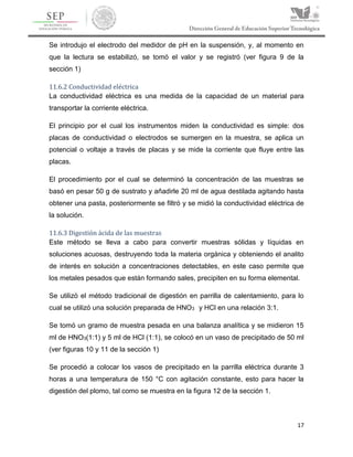 17
Se introdujo el electrodo del medidor de pH en la suspensión, y, al momento en
que la lectura se estabilizó, se tomó el valor y se registró (ver figura 9 de la
sección 1)
11.6.2 Conductividad eléctrica
La conductividad eléctrica es una medida de la capacidad de un material para
transportar la corriente eléctrica.
El principio por el cual los instrumentos miden la conductividad es simple: dos
placas de conductividad o electrodos se sumergen en la muestra, se aplica un
potencial o voltaje a través de placas y se mide la corriente que fluye entre las
placas.
El procedimiento por el cual se determinó la concentración de las muestras se
basó en pesar 50 g de sustrato y añadirle 20 ml de agua destilada agitando hasta
obtener una pasta, posteriormente se filtró y se midió la conductividad eléctrica de
la solución.
11.6.3 Digestión ácida de las muestras
Este método se lleva a cabo para convertir muestras sólidas y líquidas en
soluciones acuosas, destruyendo toda la materia orgánica y obteniendo el analito
de interés en solución a concentraciones detectables, en este caso permite que
los metales pesados que están formando sales, precipiten en su forma elemental.
Se utilizó el método tradicional de digestión en parrilla de calentamiento, para lo
cual se utilizó una solución preparada de HNO3 y HCl en una relación 3:1.
Se tomó un gramo de muestra pesada en una balanza analítica y se midieron 15
ml de HNO3(1:1) y 5 ml de HCl (1:1), se colocó en un vaso de precipitado de 50 ml
(ver figuras 10 y 11 de la sección 1)
Se procedió a colocar los vasos de precipitado en la parrilla eléctrica durante 3
horas a una temperatura de 150 °C con agitación constante, esto para hacer la
digestión del plomo, tal como se muestra en la figura 12 de la sección 1.
 