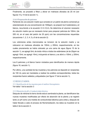 18
Finalmente, se procedió a filtrar y aforar en matraces aforados de 25 ml (ver
figuras 13 y 14 de la sección 1).
11.6.4 Preparación de patrones
Partiendo de una solución madre que consiste en un patrón de plomo comercial ya
estandarizado de una concentración de 1000ppm, se preparó los 6 estándares y el
blanco, recurriendo a la ecuación C1V1=C2V2. Se determina el volumen necesario
de solución madre que es necesario tomar para preparar patrones de 100mL (de
200 mL en el caso del patrón de 25 ppm) con las concentraciones requeridas
(ecuaciones 1, 2, 3, 4, 5 y 6 de la sección 2)
Los volúmenes antes mencionados se tomaron de la solución madre y se
colocaron en matraces aforados de 100mL y 200mL respectivamente, en los
cuales previamente se había colocado ya una cama de agua (figura 15 de la
sección 1), se agregó 5mL de ácido nítrico a todos los estándares (al de 25ppm se
agregó 10mL se agregó 10mL) incluyendo el blanco y se aforó a 100mL y 200mL
respectivamente.
Los 6 patrones y el blanco fueron rotulados para identificarlos de manera rápida
(figura 16, sección 1).
Por último, una cantidad de las muestras y los patrones se depositó en recipientes
de 100 mL para ser mandados a realizar los análisis correspondientes, todos los
recipientes fueron sellados y etiquetados (ver figura 17 de la sección 1).
12 RESULTADOS.
12.1 Identificación de las muestras para el análisis fisicoquímico.
Ver tabla 1 de la sección 3
12.2 Obtención de pH y Conductividad eléctrica
Después de retirarse la tierra donde estuvo sembrada la planta, se identificaron las
nuevas muestras modificadas por efecto de absorción de la planta y se registró
tanto un pH como una medida de conductividad eléctrica para antes y después de
haber llevado a cabo el proceso de fitorremediación, los datos se muestran en la
tabla 2 de la sección 3.
 