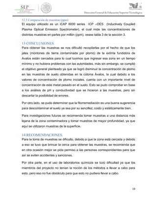 19
12.3 Comparación de muestras (ppm)
El equipo utilizado es un iCAP 6000 series ICP –OES (Inductively Coupled
Plasma Optical Emission Spectrometer), el cual mide las concentraciones de
distintas muestras en partes por millón (ppm), vease tabla 3 de la sección 3.
13 CONCLUSIONES.
Para obtener las muestras se nos dificultó recopilarlas por el hecho de que los
jales (montones de tierra contaminada por plomo) de la extinta fundidora de
Avalos están cercados para lo cual tuvimos que ingresar esa zona en un tiempo
mínimo y no hubiera problemas con las autoridades, más sin embargo, se cumplió
el objetivo general planteado ya que se logró disminuir la concentración de plomo
en las muestras de suelo obtenidas en la colonia Ávalos, la cual debido a los
valores de concentración de plomo iniciales, cuenta con un importante nivel de
concentración de este metal pesado en el suelo. Esto se pudo comprobar en base
a los análisis de pH y conductividad que se hicieron a las muestras, pero sin
descartar la posibilidad de errores.
Por otro lado, se pudo determinar que la fitorremediación es una buena sugerencia
para descontaminar el suelo ya sea por su sencillez, costo y estéticamente bien.
Para investigaciones futuras se recomienda tomar muestras a una distancia más
lejana de la zona contaminadora y tomar muestras de mayor profundidad, ya que
aquí se utilizaron muestras de la superficie.
14 RECOMENDACIONES.
Para la toma de muestras se dificulto, debido a que la zona está cercada y debido
a eso se tuvo que brincar la cerca para obtener las muestras, se recomienda que
en otra ocasión mejor se pida permiso a las personas correspondientes para que
así se eviten accidentes y sanciones.
Por otra parte, en el uso de laboratorios químicos se tuvo dificultad ya que los
miembros del proyecto no tenían la noción de los métodos a llevar a cabo para
esto, pero eso no fue obstáculo para que esto no pudiera llevar a cabo.
 
