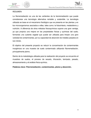 II
RESUMEN
La fitorremediación es una de las vertientes de la biorremediación que puede
considerarse una tecnología alternativa rentable y sostenible. La tecnología
utilizada se basa en el mecanismo fisiológico que se presenta en las plantas y en
los microorganismos asociados a ellas, tales como: la fotosíntesis, metabolismo y
nutrición. A diferencia de otros métodos fisicoquímicos supone una gran ventaja,
ya que propicia una mejora en las propiedades físicas y químicas del suelo,
formando una cubierta vegetal que puede ser utilizada para limpiar una gran
variedad de contaminantes, por su capacidad de absorción de metales pesados en
sus raíces.
El objetivo del presente proyecto es reducir la concentración de contaminantes
inorgánicos en una muestra de suelo contaminado utilizando fitorremediación,
principalmente plomo.
Dentro de la metodología utilizada para la realización del proyecto se encuentra el
muestreo de suelos, el proceso de secado, trituración, tamizado, pesado,
almacenamiento y el análisis físico-químico.
Palabras clave: Fitorremediación, contaminantes, plomo y absorción.
 