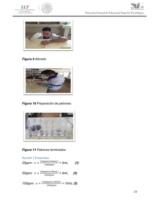 23
Figura 9 Aforado
Figura 10 Preparación de patrones
Figura 11 Patrones terminados
Sección 2 Ecuaciones
25ppm : 𝑣 =
(25𝑝𝑝𝑚)(200𝑚𝐿)
1000𝑝𝑝𝑚
= 5mL (1)
50ppm: 𝑣 =
(50𝑝𝑝𝑚)(100𝑚𝐿)
1000𝑝𝑝𝑚
= 5mL (2)
100ppm: 𝑣 =
(100𝑝𝑝𝑚)(100𝑚𝐿)
1000𝑝𝑝𝑚
= 10mL (3)
 