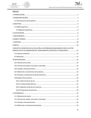 IV
ÍNDICE
1 INTRODUCCIÓN................................................................................................................................ 1
2 PROBLEMATIZACIÓN........................................................................................................................ 3
2.1 Planteamiento del problema. ................................................................................................... 3
3 OBJETIVOS........................................................................................................................................ 4
3.1 Objetivo general........................................................................................................................ 4
3.2 Objetivos especificos............................................................................................................. 4
4 JUSTIFICACIÓN.................................................................................................................................. 4
5 ANTECEDENTES. ............................................................................................................................... 5
6 MARCO TEÓRICO.............................................................................................................................. 8
7 HIPÓTESIS....................................................................................................................................... 10
8 METAS. ........................................................................................................................................... 10
9 IMPACTO O BENEFICIO EN LA SOLUCIÓN A UN PROBLEMA RELACIONADO CON EL SECTOR
PRODUCTIVO O LA GENERACIÓN DEL CONOCIMIENTO CIENTÍFICO O TECNOLÓGICO.................... 11
9.1 Impacto ambiental .................................................................................................................. 11
9.2 Beneficios................................................................................................................................ 11
10 METODOLOGÍA............................................................................................................................. 12
10.1 Muestreo de suelos............................................................................................................... 12
10.2 Proceso de secado, trituración y tamizado........................................................................... 12
10.3 Pesado y Almacenamiento.................................................................................................... 12
10.4 Obtención y tratamiento de las plantas................................................................................ 12
10.5 Periodo y condiciones de almacenamiento. ......................................................................... 13
10.6Análisis físico-químico............................................................................................................ 13
10.6.1 Determinación de pH ..................................................................................................... 13
10.6.2 Conductividad eléctrica.................................................................................................. 13
10.6.3 Digestión ácida de las muestras..................................................................................... 13
10.6.4 Preparación de patrones................................................................................................ 14
11 DESARROLLO. ............................................................................................................................... 15
11.1 Muestreo de suelos............................................................................................................... 15
11.2 Proceso de secado, trituración y tamizado........................................................................... 15
11.3 Pesado y almacenamiento. ................................................................................................... 16
11.4 Obtención y tratamiento de plantas..................................................................................... 16
 