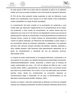 2
El suelo aporta el 98% de la dosis total de exposición al plomo en la población
infantil, por lo que se puede considerar como única fuente de exposición relevante.
El 75% de los niños presentó niveles superiores al valor de referencia, cuyos
efectos son considerados como severos en la salud infantil y 25% presentaban
niveles compatibles con riesgo de daño neurológico.
La contaminación del suelo consiste en la acumulación de sustancias a unos
niveles tales que repercuten negativamente en el comportamiento de los suelos.
Las sustancias, a esos niveles de concentración, se vuelven tóxicas para los
organismos que viven en él. Se trata de una degradación química que provoca la
pérdida parcial o total de su productividad. El suelo generalmente se contamina de
diversas formas: cuando se rompen tanques de almacenamiento subterráneo,
cuando se aplican pesticidas, por filtraciones del alcantarillado y pozos ciegos, o
por acumulación directa de productos industriales o radioactivos. Los productos
químicos más comunes incluyen derivados del petróleo, solventes, pesticidas y
otros metales pesados. Este fenómeno está estrechamente relacionado con el
grado de industrialización e intensidad del uso de productos químicos.
(Biorremedia, 2015)
La mayoría de estos contaminantes no se degrada fácilmente, conduciendo a su
acumulación en los suelos. Los métodos fisicoquímicos tradicionales (incineración,
solidificación/estabilización, lavado, excavación y entierro para la limpieza de
suelos contaminados son caros - 25 a 50 mil millones de USD por año, a nivel
mundial (Smits, 2005) y, generalmente, se consideran como una primera acción
para sitios muy contaminados. Por lo tanto, no son muy adecuados para remediar
grandes áreas, donde los contaminantes se encuentran dispersos en
concentraciones bajas a moderadas. En tal caso, la fitorremediación es una
alternativa económicamente factible. (Garbiscu, 2001).
Aunado a lo anterior, cada sitio contaminado es diferente y la forma de manejarlo
requiere una cuidadosa ponderación de todos los factores relevantes dentro de los
 