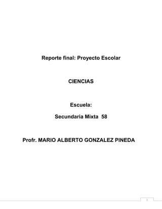 1
Reporte final: Proyecto Escolar
CIENCIAS
Escuela:
Secundaria Mixta 58
Profr. MARIO ALBERTO GONZALEZ PINEDA
 
