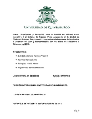 pág. 1
TEMA: Disparidades y efectividad entre el Sistema De Proceso Penal
Inquisitivo Y el Sistema De Proceso Penal Acusatorio en la Ciudad de
Chetumal Quintana Roo, tomando como referencia los meses de Septiembre
a Diciembre del 2014 y comparándolos con los meses de Septiembre a
Diciembre del 2016.
INTEGRANTES:
 Sabido Santamaría Ramses Víctor III
 Ramírez Morales Emile
 Rodríguez Piñera Alberto
 Rejón Pérez Berenice Monserrat
LICENCIATURA EN DERECHO TURNO: MATUTINO
FILIACIÓN INSTITUCIONAL: UNIVERSIDAD DE QUINTANA ROO
LUGAR: CHETUMAL, QUINTANA ROO
FECHA QUE SE PRESENTA: 30 DE NOVIEMBRE DE 2016
 