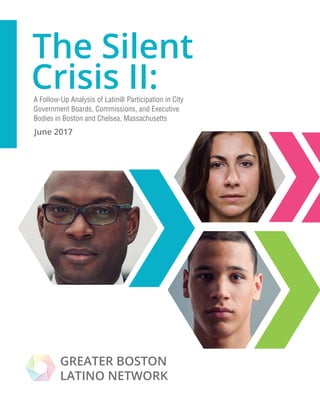 June 2017
A Follow-Up Analysis of Latin@ Participation in City
Government Boards, Commissions, and Executive
Bodies in Boston and Chelsea, Massachusetts
GREATER BOSTON
LATINO NETWORK
The Silent
Crisis II:
 