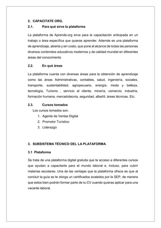 2. CAPACITATE ORG.
2.1. Para qué sirve la plataforma
La plataforma de Aprende.org sirve para la capacitación anticipada en un
trabajo o área específica que quieras aprender. Además es una plataforma
de aprendizaje, abierta y sin costo, que pone al alcance de todas las personas
diversos contenidos educativos modernos y de calidad mundial en diferentes
áreas del conocimiento
2.2. En qué áreas
La plataforma cuenta con diversas áreas para la obtención de aprendizaje
como las áreas Administrativas, contables, salud, ingeniería, sociales,
transporte, sustentabilidad, agropecuario, energía, moda y belleza,
tecnología, Turismo , servicio al cliente, minería, comercio, industria,
formación humana, mercadotecnia, seguridad, albañil, áreas técnicas. Etc.
2.3. Cursos tomados
Los cursos tomados son.
1. Agente de Ventas Digital
2. Promotor Turístico
3. Liderazgo
3. SUBSISTEMA TÉCNICO DEL LA PLATAFORMA.
3.1 Plataforma
Se trata de una plataforma digital gratuita que te acceso a diferentes cursos
que ayudan a capacitarte para el mundo laboral e, incluso, para cubrir
materias escolares. Una de las ventajas que la plataforma ofrece es que al
concluir la guía se te otorga un certificados avalados por la SEP, de manera
que estos bien podrán formar parte de tu CV cuando quieras aplicar para una
vacante laboral.
 