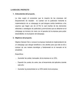 LA IDEA DEL PROYECTO
1. Antecedentes del proyecto.
La idea surgió al comprobar que la mayoría de las empresas del
Departamento de Usulután no cuentan con la publicidad mediante la
implementación de un videojuego la cual otorgara ciertos beneficios a los
usuarios que hagan uso de el Por lo cual muchas de las decisiones
referentes a estrategias de publicidad y promociones que se utilizarían en el
videojuego se tomaron de mano con el gerente de la empresa para poder
desarrollarlas en el proyecto del videojuego.
2. Objetivos del proyecto.
Objetivo General: Dar a conocer la empresa mediante la implementación de
un videojuego que otorgue beneficios a los clientes para que esta se dé a
conocer de una manera tecnología y fundamental en el mercado en la
actualidad.
Específicos:
- Aumentar las ventas mensuales de la empresa en un 30%.
- Expandir los puntos de venta, tras el lanzamiento del aplicativo durante
este año.
- Aumentar la productividad en un 50% dentro de la empresa.
 