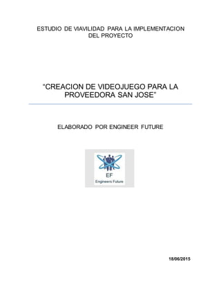 ESTUDIO DE VIAVILIDAD PARA LA IMPLEMENTACION
DEL PROYECTO
“CREACION DE VIDEOJUEGO PARA LA
PROVEEDORA SAN JOSE”
ELABORADO POR ENGINEER FUTURE
18/06/2015
 