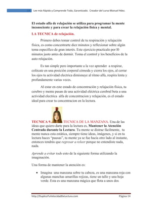 ŚƚƚƉ͗ͬͬƵƉůŝĐĂdƵsĞůŽĐŝĚĂĚĞĞĐƚƵƌĂ͘ĐŽŵ ž‰‹ƒ ͳͶ
ϭϰ ĞĞ ŵĄƐ ZĄƉŝĚŽ Ǉ ŽŵƉƌĞŶĚĞ dŽĚŽ͕ 'ĂƌĂŶƚŝǌĂĚŽ͘ ƌĞĂĚŽƌ ĚĞů ĐƵƌƐŽ DĂŶƵĞů ,ĚĞǌ͘
El estado alfa de relajación se utiliza para programar la mente
inconsciente y para crear la relajación física y mental.
LA TECNICA de relajación.
Primero debes tomar control de tu respiración y relajación
física, es como concentrarte diez minutos y reflexionar sobre algún
tema específico de gran interés. Este ejercicio practícalo por l0
minutos justo antes de dormir. Toma el control y los beneficios de la
auto relajación.
Es tan simple pero importante a la vez aprender a respirar,
colócate en una posición corporal cómoda y cierra los ojos, al cerrar
los ojos tu actividad electrica dimisnuye al ritmo alfa, respira lenta y
profundamente varias veces.
Al estar en este estado de concentración y relajación física, tu
cerebro y mente pasan de una actividad eléctrica cerebral beta a una
actividad electrica alfa de concentracion y relajación, es el estado
ideal para crear tu concentracion en la lectura.
TECNICA 9. TECNICA DE LA MANZANA. Una de las
ideas que quiero darte para la lectura es, Mantener la Atención
Centrada durante la Lectura. Tu mente se distrae fácilmente, tu
mente nunca esta estática, siempre tiene ideas, imágenes, y si en tu
lectura haces “pausas”, tu mente ya se fue hacia otro lado al instante,
entonces tendrás que regresar a releer porque no entendiste nada,
nada.
Aprende a evitar todo esto de la siguiente forma utilizando la
imaginación.
Una forma de mantener la atención es:
• Imagina una manzana sobre tu cabeza, es una manzana roja con
algunas manchas amarillas rojizas, tiene un tallo y una hoja
verde. Esta es una manzana mágica que flota a unos dos
 