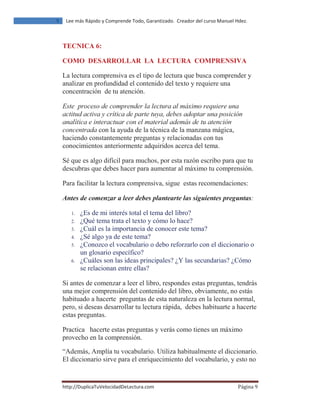 ŚƚƚƉ͗ͬͬƵƉůŝĐĂdƵsĞůŽĐŝĚĂĚĞĞĐƚƵƌĂ͘ĐŽŵ ž‰‹ƒ ͻ
ϵ ĞĞ ŵĄƐ ZĄƉŝĚŽ Ǉ ŽŵƉƌĞŶĚĞ dŽĚŽ͕ 'ĂƌĂŶƚŝǌĂĚŽ͘ ƌĞĂĚŽƌ ĚĞů ĐƵƌƐŽ DĂŶƵĞů ,ĚĞǌ͘
TECNICA 6:
COMO DESARROLLAR LA LECTURA COMPRENSIVA
La lectura comprensiva es el tipo de lectura que busca comprender y
analizar en profundidad el contenido del texto y requiere una
concentración de tu atención.
Este proceso de comprender la lectura al máximo requiere una
actitud activa y crítica de parte tuya, debes adoptar una posición
analítica e interactuar con el material además de tu atención
concentrada con la ayuda de la técnica de la manzana mágica,
haciendo constantemente preguntas y relacionadas con tus
conocimientos anteriormente adquiridos acerca del tema.
Sé que es algo difícil para muchos, por esta razón escribo para que tu
descubras que debes hacer para aumentar al máximo tu comprensión.
Para facilitar la lectura comprensiva, sigue estas recomendaciones:
Antes de comenzar a leer debes plantearte las siguientes preguntas:
1. ¿Es de mi interés total el tema del libro?
2. ¿Qué tema trata el texto y cómo lo hace?
3. ¿Cuál es la importancia de conocer este tema?
4. ¿Sé algo ya de este tema?
5. ¿Conozco el vocabulario o debo reforzarlo con el diccionario o
un glosario específico?
6. ¿Cuáles son las ideas principales? ¿Y las secundarias? ¿Cómo
se relacionan entre ellas?
Si antes de comenzar a leer el libro, respondes estas preguntas, tendrás
una mejor comprensión del contenido del libro, obviamente, no estás
habituado a hacerte preguntas de esta naturaleza en la lectura normal,
pero, si deseas desarrollar tu lectura rápida, debes habituarte a hacerte
estas preguntas.
Practica hacerte estas preguntas y verás como tienes un máximo
provecho en la comprensión.
“Además, Amplía tu vocabulario. Utiliza habitualmente el diccionario.
El diccionario sirve para el enriquecimiento del vocabulario, y esto no
 