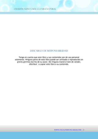 Celulitis Nunca Más. La Cura Natural
Descargo de Responsabilidad
Tenga en cuenta que este libro y sus contenidos son de uso personal
solamente. Ninguna parte de este libro puede ser utilizado o reproducido sin
previo permiso escrito de su autor. De ninguna manera trate de vender,
distribuir o copiar este libro o su contenido.
WWW.CELULITISNUNCAMAS.COM | 3
 