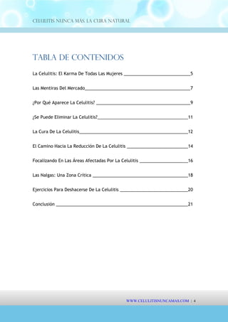 Celulitis Nunca Más. La Cura Natural
Tabla de Contenidos
La Celulitis: El Karma De Todas Las Mujeres ____________________________5
Las Mentiras Del Mercado____________________________________________7
¿Por Qué Aparece La Celulitis? ________________________________________9
¿Se Puede Eliminar La Celulitis?______________________________________11
La Cura De La Celulitis______________________________________________12
El Camino Hacia La Reducción De La Celulitis __________________________14
Focalizando En Las Áreas Afectadas Por La Celulitis _____________________16
Las Nalgas: Una Zona Crítica ________________________________________18
Ejercicios Para Deshacerse De La Celulitis _____________________________20
Conclusión _______________________________________________________21
WWW.CELULITISNUNCAMAS.COM | 4
 