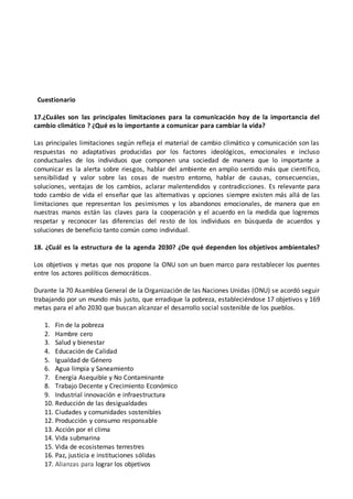 Cuestionario
17.¿Cuáles son las principales limitaciones para la comunicación hoy de la importancia del
cambio climático ? ¿Qué es lo importante a comunicar para cambiar la vida?
Las principales limitaciones según refleja el material de cambio climático y comunicación son las
respuestas no adaptativas producidas por los factores ideológicos, emocionales e incluso
conductuales de los individuos que componen una sociedad de manera que lo importante a
comunicar es la alerta sobre riesgos, hablar del ambiente en amplio sentido más que científico,
sensibilidad y valor sobre las cosas de nuestro entorno, hablar de causas, consecuencias,
soluciones, ventajas de los cambios, aclarar malentendidos y contradicciones. Es relevante para
todo cambio de vida el enseñar que las alternativas y opciones siempre existen más allá de las
limitaciones que representan los pesimismos y los abandonos emocionales, de manera que en
nuestras manos están las claves para la cooperación y el acuerdo en la medida que logremos
respetar y reconocer las diferencias del resto de los individuos en búsqueda de acuerdos y
soluciones de beneficio tanto común como individual.
18. ¿Cuál es la estructura de la agenda 2030? ¿De qué dependen los objetivos ambientales?
Los objetivos y metas que nos propone la ONU son un buen marco para restablecer los puentes
entre los actores políticos democráticos.
Durante la 70 Asamblea General de la Organización de las Naciones Unidas (ONU) se acordó seguir
trabajando por un mundo más justo, que erradique la pobreza, estableciéndose 17 objetivos y 169
metas para el año 2030 que buscan alcanzar el desarrollo social sostenible de los pueblos.
1. Fin de la pobreza
2. Hambre cero
3. Salud y bienestar
4. Educación de Calidad
5. Igualdad de Género
6. Agua limpia y Saneamiento
7. Energía Asequible y No Contaminante
8. Trabajo Decente y Crecimiento Económico
9. Industrial innovación e infraestructura
10. Reducción de las desigualdades
11. Ciudades y comunidades sostenibles
12. Producción y consumo responsable
13. Acción por el clima
14. Vida submarina
15. Vida de ecosistemas terrestres
16. Paz, justicia e instituciones sólidas
17. Alianzas para lograr los objetivos
 