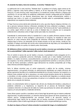 19. ¿Cuándo fue dada y tiene de novedosa , la encíclica "Alabado Seas"?
La publicación de la carta encíclica “Alabado Seas” se produce en la fecha, según consta en los
diarios y registros como hecho público y notorio, el 24 de mayo del 2015. Escrita por el Papa
Francisco, la carta encíclica antes mencionada es un tratado de carácter reflexivo y religioso que
manifiesta a la vez que define los problemas ambientales actuales configurados por los múltiples
factores humanos en sus diversas dimensiones bajo una mirada eminentemente católica y
espiritual que invita a la razón y el entendimiento sensible sobre la sustentabilidad, cuidado y
expectativas con respecto al tema ambiental.
El Papa Francisco aclara dentro del contenido de la carta, que otras figuras religiosas distintas a la
de su persona realizaron diversas reflexiones alrededor del tema ambiental y ecológico, siendo
primordialmente su inspiración primigenia la del santo “San Francisco de Asís” quien predicaba en
sus cantos según refiere el autor de su carta el Alabado Seas en conjunto con la concepción
ambiental de la naturaleza como el hogar común para todas las creaciones.
Entendiendo lo anteriormente dicho la novedad de la carta no podría afirmarse desde el interés
del escrito en tratar el tema ecológico y pronunciarse al respecto, Su novedad en todo caso
radicaría en cómo armoniza dicho compendio de anteriores reflexiones ambientales de origen
religioso bajo la forma y las demandas de los tiempo actuales en los que vivimos, siendo así una
novedad, el trabajo conciliador del escrito ante el pensamiento de vieja data y las necesidades de
los tiempos actuales en cuanto a la materia antes mencionada.
20. Reflexione ¿Cómo controlar el exceso de uso de medios y recursos que contradicen los fines
de la sustentabilidad ? ¿Más represión? ¿Más multas? ¿Cuál educación?
Para el control al exceso de uso de medios y recursos, la penalidad o multa conjugada con él a
veces repetitivo y predecible activismo informador, resultan por sí solos medidas insuficientes
debido a la amplia resistencia, acostumbramiento y escepticismo que genera el público general
con respecto a los temas ambientales a medida que gradualmente aumenta su consumo y emisión
de Co2 de forma acelerada y uniforme según demuestran los estudios compartidos por el blog
www.mileniosustentable.blogspot.com
Sería lo idóneo encontrar para el sector empresarial y público de los estados, sistemas
organizacionales y de gestión eficientes en administración equilibrada con amplia eficiencia de
gastos y ganancias basados en la multidimensionalidad de las acciones humanas con respecto a su
entorno como contexto real de la naturaleza y no como estrato temático dentro de los elementos
a considerar, en otras palabras administraciones cuyo diseño esté integrado a su contexto natural
de forma balanceada a la vez que provechosa sin pensar en el ambiente como un problema más
dentro de un conjunto de intereses.
Unido a lo anteriormente dicho se requiere más allá de una introducción temática y educativa al
problema ambiental y su importancia, se requeriría de un proceso de formación integral
ciudadana inherente a la educación de todos los niveles que promueva los valores del cuidado del
espacio y el consumo óptimo y moderado de bienes.
Como última quizás cuestión a considerar sería el tema legal de permitir que en materia ambiental
organizaciones no gubernamentales y el derecho internacional posean de forma excepcional y de
materia precisa ecológica/ambiental una jerarquía formal y de ejecución superior al
ordenamiento legal interno de los estados que en muchas ocasiones se convierte en filtro y
aislante público sobre el daño esgrimido por el ambiente y de la responsabilidad que acarrea.
21.¿Qué nos depara el futuro? ¿Cómo entender la sociedad del riesgo y la mediatización?
 