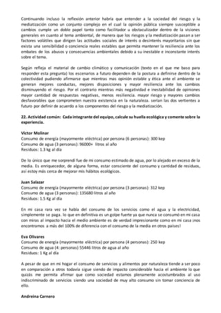 Continuando incluso la reflexión anterior habría que entender a la sociedad del riesgo y la
mediatización como un conjunto complejo en el cual la opinión pública siempre susceptible a
cambios cumple un doble papel tanto como facilitador u obstaculizador dentro de la visiones
generales en cuanto al tema ambiental, de manera que los riesgos y la mediatización pasan a ser
factores volátiles que dirigen las actitudes sociales de interés o desinterés mayoritarios sin que
exista una sensibilidad o conciencia reales estables que permita mantener la resiliencia ante los
embates de los abusos y consecuencias ambientales debido a su inestable e inconstante interés
sobre el tema.
Según refleja el material de cambio climático y comunicación (texto en el que me baso para
responder esta pregunta) los escenarios a futuro dependen de la postura a definirse dentro de la
colectividad pudiendo afirmarse que mientras mas opinión estable y ética ante el ambiente se
generan mejores conductas, mejores disposiciones y mayor resiliencia ante los cambios
disminuyendo el riesgo. Por el contrario mientras más negatividad e inestabilidad de opiniones
mayor cantidad de respuestas negativas, menos resiliencia. mayor riesgo y mayores cambios
desfavorables que comprometen nuestra existencia en la naturaleza. serían las dos vertientes a
futuro por definir de acuerdo a los componentes del riesgo y la mediatización.
22. Actividad común: Cada integrante del equipo, calcule su huella ecológica y comente sobre la
experiencia.
Víctor Molinar
Consumo de energía (mayormente eléctrica) por persona (6 personas): 300 kep
Consumo de agua (3 personas): 96000+ litros al año
Residuos: 1.3 kg al día
De lo único que me sorprendí fue de mi consumo estimado de agua, por lo alejado en exceso de la
media. Es enriquecedor, de alguna forma, estar consciente del consumo y cantidad de residuos,
así estoy más cerca de mejorar mis hábitos ecológicos.
Juan Salazar
Consumo de energía (mayormente eléctrica) por persona (3 personas): 312 kep
Consumo de agua (3 personas): 135680 litros al año
Residuos: 1.5 Kg al día
En mi casa rara vez se habla del consumo de los servicios como el agua y la electricidad,
simplemente se paga. lo que en definitiva es un golpe fuerte ya que nunca se consumó en mi casa
con miras al impacto hacia el medio ambiente es de verdad impresionante como en mi casa ¡nos
encontramos a más del 100% de diferencia con el consumo de la media en otros países!
Eva Olivares
Consumo de energía (mayormente eléctrica) por persona (4 personas): 250 kep
Consumo de agua (4: personas) 55446 litros de agua al año
Residuos: 1 Kg al día
A pesar de que en mi hogar el consumo de servicios y alimentos por naturaleza tiende a ser poco
en comparación a otros todavía sigue siendo de impacto considerable hacia el ambiente lo que
quizás me permita afirmar que como sociedad estamos plenamente acostumbrados al uso
indiscriminado de servicios siendo una sociedad de muy alto consumo sin tomar conciencia de
ello.
Andreina Carnero
 
