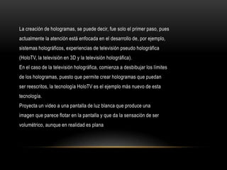 La creación de hologramas, se puede decir, fue solo el primer paso, pues
actualmente la atención está enfocada en el desarrollo de, por ejemplo,
sistemas holográficos, experiencias de televisión pseudo holográfica
(HoloTV, la televisión en 3D y la televisión holográfica).
En el caso de la televisión holográfica, comienza a desbibujar los límites
de los hologramas, puesto que permite crear hologramas que puedan
ser reescritos, la tecnología HoloTV es el ejemplo más nuevo de esta
tecnología.
Proyecta un video a una pantalla de luz blanca que produce una
imagen que parece flotar en la pantalla y que da la sensación de ser
volumétrico, aunque en realidad es plana
 