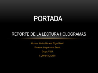 REPORTE DE LA LECTURA HOLOGRAMAS
        Alumno: Muñoz Herrera Edgar David
           Profesor: Hugo Acosta Serna
                  Grupo: V204
                COMPUTACION II
 