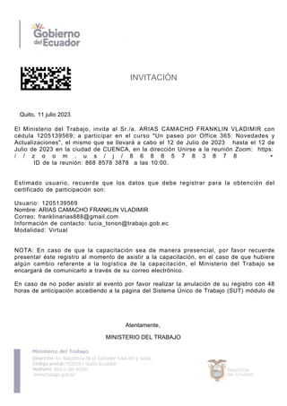 INVITACIÓN
Quito, 11 julio 2023
El Ministerio del Trabajo, invita al Sr./a. ARIAS CAMACHO FRANKLIN VLADIMIR con
cédula 1205139569; a participar en el curso "Un paseo por Office 365: Novedades y
Actualizaciones", el mismo que se llevará a cabo el 12 de Julio de 2023 hasta el 12 de
Julio de 2023 en la ciudad de CUENCA, en la dirección Unirse a la reunión Zoom: https:
/ / z o o m . u s / j / 8 6 8 8 5 7 8 3 8 7 8 •
ID de la reunión: 868 8578 3878 a las 10:00.
Estimado usuario, recuerde que los datos que debe registrar para la obtención del
certificado de participación son:
Usuario: 1205139569
Nombre: ARIAS CAMACHO FRANKLIN VLADIMIR
Correo: franklinarias888@gmail.com
Información de contacto: lucia_tonon@trabajo.gob.ec
Modalidad: Virtual
NOTA: En caso de que la capacitación sea de manera presencial, por favor recuerde
presentar éste registro al momento de asistir a la capacitación, en el caso de que hubiere
algún cambio referente a la logística de la capacitación, el Ministerio del Trabajo se
encargará de comunicarlo a través de su correo electrónico.
En caso de no poder asistir al evento por favor realizar la anulación de su registro con 48
horas de anticipación accediendo a la página del Sistema Único de Trabajo (SUT) módulo de
MINISTERIO DEL TRABAJO
Atentamente,
 