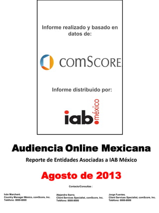 Audiencia Online Mexicana
Reporte de Entidades Asociadas a IAB México
Agosto de 2013
Informe realizado y basado en
datos de:
Iván Marchant.
Country Manager México, comScore, Inc.
Teléfono: 8000-8000
Alejandra Ibarra.
Client Services Specialist, comScore, Inc.
Teléfono: 8000-8000
Contacto/Consultas :
Informe distribuido por:
Jorge Fuentes.
Client Services Specialist, comScore, Inc.
Teléfono: 8000-8000
 