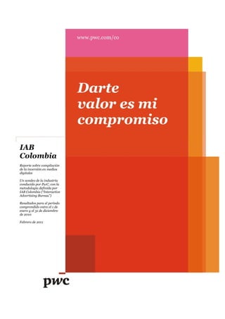 IAB
Colombia
Reporte sobre compilación
de la inversión en medios
digitales

Un sondeo de la industria
conducido por PwC, con la
metodología definida por
IAB Colombia (“Interactive
Advertising Bureau”)

Resultados para el período
comprendido entre el 1 de
enero y el 31 de diciembre
de 2010

Febrero de 2011
 