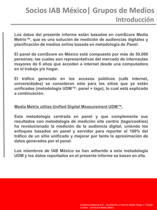 Socios IAB México| Grupos de Medios
Introducción
Audiencia Chilena15+ accediendo a Internet desde Hogar o Trabajo
Fuente: comScore Media Metrix Unified, Enero 2011
Audiencia Mexicana 6+ accediendo a Internet desde Hogar o Trabajo
Fuente: comScore Media Metrix,
Los datos del presente informe están basados en comScore Media
Metrix™, que es una solución de medición de audiencias digitales y
planificación de medios online basada en metodología de Panel.
El panel de comScore en México está compuesto por más de 50,000
personas; las cuales son representativas del mercado de internautas
mayores de 6 años que acceden a internet desde una computadora
en el trabajo y/o hogar.
El tráfico generado en los accesos públicos (café internet,
universidades) se consideran sólo para los sitios que ya están
unificados (metodología UDM™: panel + tags), lo cual está explicado
a continuación.
Media Metrix utiliza Unified Digital Measurement UDM™.
Esta metodología centrada en panel y que complementa sus
resultados con metodología de medición site centric (tags/cookies)
ha revolucionado la medición de la audiencia digital, uniendo los
enfoques basados en panel y servidor para reportar el 100% del
tráfico de un sitio unificado y mejorar por tanto la aproximación de
datos generados por el panel.
Los miembros de IAB México se han adherido a esta metodología
UDM y los datos reportados en el presente informe se basan en ella.
 