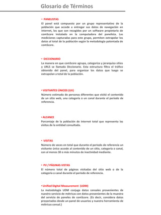 i
Glosario de Términos
• PANELISTAS
El panel está compuesto por un grupo representativo de la
población que accede a entregar sus datos de navegación en
internet, los que son recogidos por un software propietario de
comScore instalado en la computadora del panelista. Las
mediciones capturadas para este grupo, permiten extrapolar los
datos al total de la población según la metodología patentada de
comScore.
• DICCIONARIO
La manera en que comScore agrupa, categoriza y jerarquiza sitios
y URLS se llamada Diccionario. Esta estructura filtra el tráfico
obtenido del panel, para organizar los datos que luego se
extrapolan a total de la población.
• VISITANTES ÚNICOS (UV)
Número estimado de personas diferentes que visitó el contenido
de un sitio web, una categoría o un canal durante el período de
referencia.
• ALCANCE
Porcentaje de la población de internet total que representa las
visitas de la entidad consultada.
• VISITAS
Número de veces en total que durante el periodo de referencia un
visitante único accede al contenido de un sitio, categoría o canal,
con al menos 30 o más minutos de inactividad mediante.
• PV / PÁGINAS VISTAS
El número total de páginas visitadas del sitio web o de la
categoría o canal durante el período de referencia.
• Unified Digital Measurement (UDM)
La metodología UDM conjuga datos censales provenientes de
nuestro servicio de métricas con datos provenientes de la muestra
del servicio de paneles de comScore. (Es decir, considera datos
proyectados desde un panel de usuarios y nuestra herramienta de
métricas censal.)
 