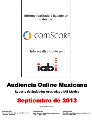 Informe realizado y basado en
datos de:

Informe distribuido por:

Audiencia Online Mexicana
Reporte de Entidades Asociadas a IAB México

Septiembre de 2013
Contacto/Consultas :
Iván Marchant.
Country Manager México, comScore, Inc.
Teléfono: 8000-8000

Alejandra Ibarra.
Client Services Specialist, comScore, Inc.
Teléfono: 8000-8000

Jorge Fuentes.
Client Services Specialist, comScore, Inc.
Teléfono: 8000-8000

 