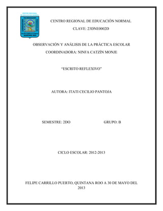 CENTRO REGIONAL DE EDUCACIÓN NORMAL
CLAVE: 23DNE0002D
OBSERVACIÓN Y ANÁLISIS DE LA PRÁCTICA ESCOLAR
COORDINADORA: NINFA CATZÍN MONJE
“ESCRITO REFLEXIVO”
AUTORA: ITATI CECILIO PANTOJA
SEMESTRE: 2DO GRUPO: B
CICLO ESCOLAR: 2012-2013
FELIPE CARRILLO PUERTO, QUINTANA ROO A 30 DE MAYO DEL
2013
 