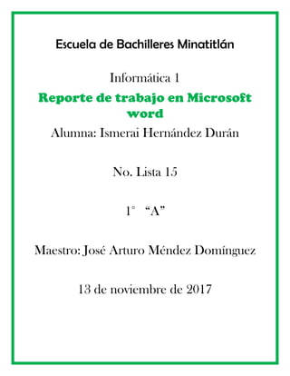 Escuela de Bachilleres Minatitlán
Informática 1
Reporte de trabajo en Microsoft
word
Alumna: Ismerai Hernández Durán
No. Lista 15
1° “A”
Maestro: José Arturo Méndez Domínguez
13 de noviembre de 2017
 