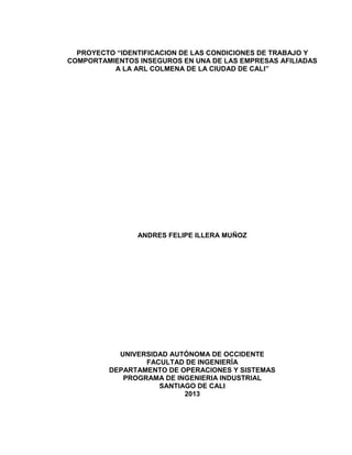 PROYECTO “IDENTIFICACION DE LAS CONDICIONES DE TRABAJO Y
COMPORTAMIENTOS INSEGUROS EN UNA DE LAS EMPRESAS AFILIADAS
A LA ARL COLMENA DE LA CIUDAD DE CALI”
ANDRES FELIPE ILLERA MUÑOZ
UNIVERSIDAD AUTÓNOMA DE OCCIDENTE
FACULTAD DE INGENIERÍA
DEPARTAMENTO DE OPERACIONES Y SISTEMAS
PROGRAMA DE INGENIERIA INDUSTRIAL
SANTIAGO DE CALI
2013
 