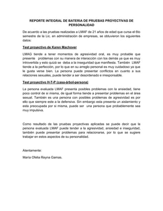 REPORTE INTEGRAL DE BATERIA DE PRUEBAS PROYECTIVAS DE
                        PERSONALIDAD

De acuerdo a las pruebas realizadas a LMAF de 21 años de edad que cursa el 6to
semestre de la Lic. en administración de empresas, se obtuvieron los siguientes
datos:

Test proyectivo de Karen Machover

LMAG tiende a tener momentos de agresividad oral, es muy probable que
presente problemas con su manera de interacción con los demás ya que es muy
introvertida y esto quizá se deba a la inseguridad que manifiesta. También LMAF
tiende a la perfección, por lo que en su arreglo personal es muy cuidadoso ya que
le gusta verse bien. La persona puede presentar conflictos en cuanto a sus
relaciones sexuales, puede tender a ser desordenado e irresponsable.

Test proyectivo H-T-P (casa-árbol-persona)

La persona evaluada LMAF presenta posibles problemas con la ansiedad, tiene
poco control de si misma, de igual forma tiende a presentar problemas en el área
sexual. También es una persona con posibles problemas de agresividad es por
ello que siempre este a la defensiva. Sin embargo esta presenta un aislamiento y
esta preocupada por si misma, puede ser una persona que probablemente sea
muy impulsiva.



Como resultado de las pruebas proyectivas aplicadas se puede decir que la
persona evaluada LMAF puede tender a la agresividad, ansiedad e inseguridad,
también puede presentar problemas para relacionarse, por lo que se sugiere
trabajar en estos aspectos de su personalidad.



Atentamente:

María Ofelia Reyna Gamas.
 