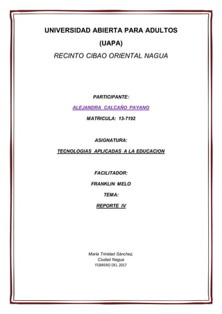 UNIVERSIDAD ABIERTA PARA ADULTOS
(UAPA)
RECINTO CIBAO ORIENTAL NAGUA
PARTICIPANTE:
ALEJANDRA CALCAÑO PAYANO
MATRICULA: 13-7192
ASIGNATURA:
TECNOLOGIAS APLICADAS A LA EDUCACION
FACILITADOR:
FRANKLIN MELO
TEMA:
REPORTE IV
María Trinidad Sánchez,
Ciudad Nagua
FEBRERO DEL 2017
 