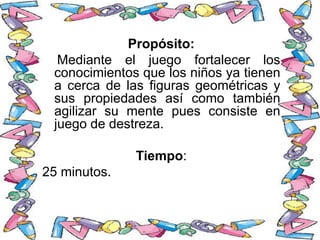 Propósito:
Mediante el juego fortalecer los
conocimientos que los niños ya tienen
a cerca de las figuras geométricas y
sus propiedades así como también
agilizar su mente pues consiste en
juego de destreza.
Tiempo:
25 minutos.
 