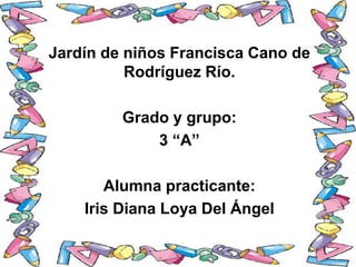 Jardín de niños Francisca Cano de
Rodríguez Río.
Grado y grupo:
3 “A”
Alumna practicante:
Iris Diana Loya Del Ángel
 