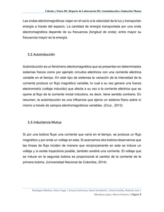 Cálculo y Física III | Reporte de Laboratorio III | Autoinducción e Inducción Mutua
Rodríguez Medina, Víctor Hugo | Orozco Contreras, David Humberto | Osorio Sevilla, Roberto José |
Mendoza López, Marco Antonio | Página 3
Las ondas electromagnéticas viajan en el vacío a la velocidad de la luz y transportan
energía a través del espacio. La cantidad de energía transportada por una onda
electromagnética depende de su frecuencia (longitud de onda): entre mayor su
frecuencia mayor es la energía.
3.2.Autoinducción
Autoinducción es un fenómeno electromagnético que se presentan en determinados
sistemas físicos como por ejemplo circuitos eléctricos con una corriente eléctrica
variable en el tiempo. En este tipo de sistemas la variación de la intensidad de la
corriente produce un flujo magnético variable, lo cual a su vez genera una fuerza
electromotriz (voltaje inducido) que afecta a su vez a la corriente eléctrica que se
opone al flujo de la corriente inicial inductora, es decir, tiene sentido contrario. En
resumen, la autoinducción es una influencia que ejerce un sistema físico sobre sí
mismo a través de campos electromagnéticos variables. (Cruz , 2013)
3.3.Inductancia Mutua
Si por una bobina fluye una corriente que varía en el tiempo, se produce un flujo
magnético y por ende un voltaje en esta. Si acercamos otra bobina observamos que
las líneas de flujo inciden de manera que recíprocamente en esta se induce un
voltaje y si existe trayectoria posible, también existirá una corriente. El voltaje que
se induce en la segunda bobina es proporcional al cambio de la corriente de la
primera bobina. (Universidad Nacional de Colombia, 2014)
 