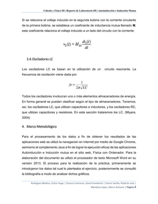 Cálculo y Física III | Reporte de Laboratorio III | Autoinducción e Inducción Mutua
Rodríguez Medina, Víctor Hugo | Orozco Contreras, David Humberto | Osorio Sevilla, Roberto José |
Mendoza López, Marco Antonio | Página 4
Si se relaciona el voltaje inducido en la segunda bobina con la corriente circulante
de la primera bobina, se establece un coeficiente de inductancia mutua llamado M,
este coeficiente relaciona el voltaje inducido a un lado del circuito con la corriente:
3.4.Osciladores LC
Los osciladores LC se basan en la utilización de un circuito resonante. La
frecuencia de oscilación viene dada por:
Todos los osciladores involucran uno o más elementos almacenadores de energía.
En forma general se pueden clasificar según el tipo de almacenadores. Tenemos,
así, los osciladores LC, que utilizan capacitores e inductores, y los osciladores RC,
que utilizan capacitores y resistores. En esta sección trataremos los LC. (Miyara,
2004)
4. Marco Metodológico
Para el procesamiento de los datos a fin de obtener los resultados de las
aplicaciones web se utilizó la navegación en internet por medio de Google Chrome,
asimismo el complemento Java a fin de lograr la ejecución eficaz de las aplicaciones
Autoinducción e Inducción mutua en el sitio web, Física con Ordenador. Para la
elaboración del documento se utilizó el procesador de texto Microsoft Word en su
versión 2013. El proceso para la realización de la práctica, primeramente se
introdujeron los datos tal cual lo planteaba el ejercicio, posteriormente se consultó
la bibliografía a modo de analizar dichos gráficos.
 