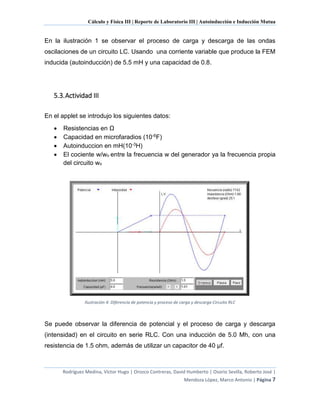 Cálculo y Física III | Reporte de Laboratorio III | Autoinducción e Inducción Mutua
Rodríguez Medina, Víctor Hugo | Orozco Contreras, David Humberto | Osorio Sevilla, Roberto José |
Mendoza López, Marco Antonio | Página 7
En la ilustración 1 se observar el proceso de carga y descarga de las ondas
oscilaciones de un circuito LC. Usando una corriente variable que produce la FEM
inducida (autoinducción) de 5.5 mH y una capacidad de 0.8.
5.3.Actividad III
En el applet se introdujo los siguientes datos:
 Resistencias en Ω
 Capacidad en microfaradios (10-6F)
 Autoinduccion en mH(10-3H)
 El cociente w/wo entre la frecuencia w del generador ya la frecuencia propia
del circuito wo
Ilustración 4: Diferencia de potencia y proceso de carga y descarga Circuito RLC
Se puede observar la diferencia de potencial y el proceso de carga y descarga
(intensidad) en el circuito en serie RLC. Con una inducción de 5.0 Mh, con una
resistencia de 1.5 ohm, además de utilizar un capacitor de 40 µf.
 