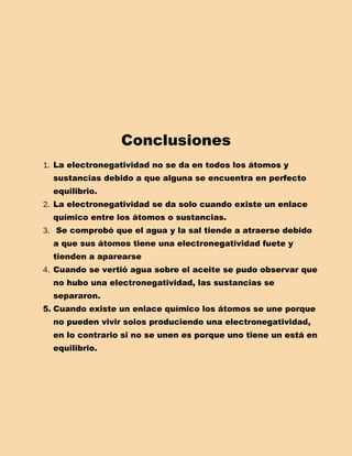 Conclusiones
1. La electronegatividad no se da en todos los átomos y
  sustancias debido a que alguna se encuentra en perfecto
  equilibrio.
2. La electronegatividad se da solo cuando existe un enlace
  químico entre los átomos o sustancias.
3. Se comprobó que el agua y la sal tiende a atraerse debido
  a que sus átomos tiene una electronegatividad fuete y
  tienden a aparearse
4. Cuando se vertió agua sobre el aceite se pudo observar que
  no hubo una electronegatividad, las sustancias se
  separaron.
5. Cuando existe un enlace químico los átomos se une porque
  no pueden vivir solos produciendo una electronegatividad,
  en lo contrario si no se unen es porque uno tiene un está en
  equilibrio.
 