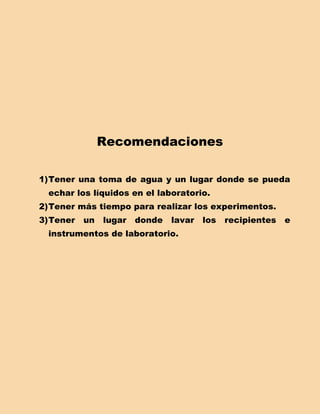 Recomendaciones

1) Tener una toma de agua y un lugar donde se pueda
  echar los líquidos en el laboratorio.
2) Tener más tiempo para realizar los experimentos.
3) Tener   un   lugar   donde   lavar   los   recipientes   e
  instrumentos de laboratorio.
 