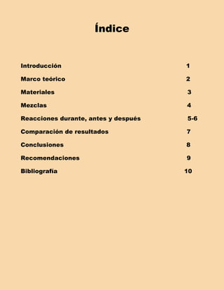 Índice


Introducción                          1

Marco teórico                         2

Materiales                            3

Mezclas                               4

Reacciones durante, antes y después   5-6

Comparación de resultados             7

Conclusiones                          8

Recomendaciones                       9

Bibliografía                          10
 