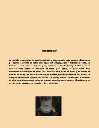 INTRODUCCIÓN




Al mezclar sustancias se puede observar la reacción de cada una de ellas, como
por ejemplo algunas de estas son: agua, sal, vinagre, aceite, bicarbonato, etc. Es
increíble como estas reaccionan y dependiendo de la electronegatividad de cada
una de ellas estas se atraerán, el cloro y el sodio, el cloro tiene más
electronegatividad que el sodio, por lo tanto este atrae al sodio y se forma el
cloruro de sodio. Al mezclar aceite con vinagre, pudimos observar que estos se
separan, no se unen, al igual que aceite con agua y aceite con vinagre. Al mezclar
el bicarbonato con agua, estos se unen al principio pero luego el bicarbonato se
queda hasta abajo, no se mezcla todo totalmente.
 
