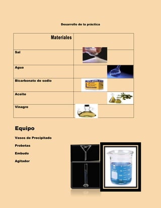 Desarrollo de la práctica



                   Materiales

Sal



Agua



Bicarbonato de sodio



Aceite



Vinagre




Equipo
Vasos de Precipitado

Probetas

Embudo

Agitador
 