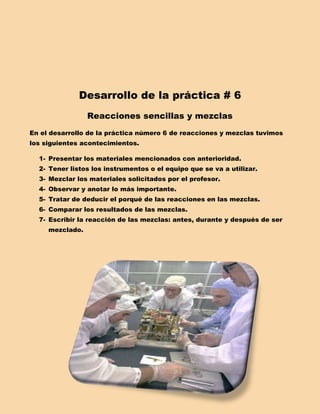 Desarrollo de la práctica # 6
                 Reacciones sencillas y mezclas
En el desarrollo de la práctica número 6 de reacciones y mezclas tuvimos
los siguientes acontecimientos.

  1- Presentar los materiales mencionados con anterioridad.
  2- Tener listos los instrumentos o el equipo que se va a utilizar.
  3- Mezclar los materiales solicitados por el profesor.
  4- Observar y anotar lo más importante.
  5- Tratar de deducir el porqué de las reacciones en las mezclas.
  6- Comparar los resultados de las mezclas.
  7- Escribir la reacción de las mezclas: antes, durante y después de ser
     mezclado.
 
