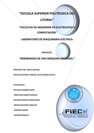 “ESCUELA SUPERIOR POLITÉCNICA DEL
LITORAL”
“FACULTAD DE INGENIERÍA EN ELECTRICIDAD Y
COMPUTACIÓN”
LABORATORIO DE MAQUINARIA ELÉCTRICA
PROYECTO.
“REBOBINADO DE UNA MÁQUINA SÍNCRONA.”
PROFESOR: ING. ÁNGEL RECALDE.
FECHA DE ENTREGA: MARTES, 08 DE MARZO DE 2017.
ESTUDIANTES:
NATHALIE RAMÍREZ NEIRA.
JONATHAN GARCÉS MURILLO.
DIETMAR SANCHÉZ MONTALBAN.
BRYAN SAAVEDRA CEBALLOS.
SHARON LOZANO.
GASTÓN GRIJALVA.
 